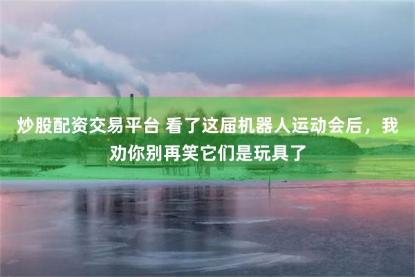 炒股配资交易平台 看了这届机器人运动会后，我劝你别再笑它们是玩具了