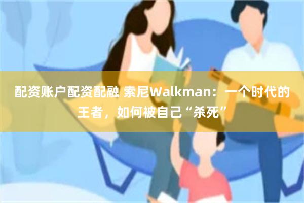 配资账户配资配融 索尼Walkman：一个时代的王者，如何被自己“杀死”